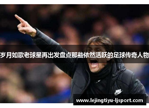 岁月如歌老球星再出发盘点那些依然活跃的足球传奇人物