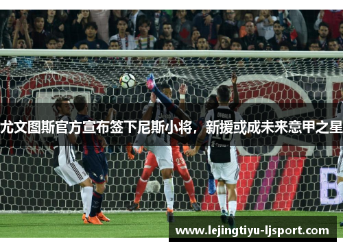 尤文图斯官方宣布签下尼斯小将，新援或成未来意甲之星